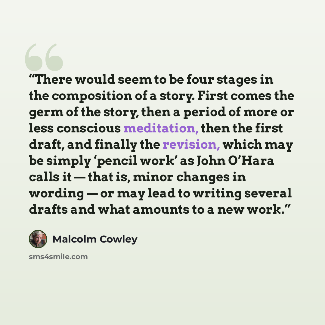 “There would seem to be four stages in the composition of a story. First comes the germ of the story, then a period of more or less conscious meditation, then the first draft, and finally the revision, which may be simply ‘pencil work’ as John O’Hara calls it — that is, minor changes in wording…” quote by Malcolm Cowley