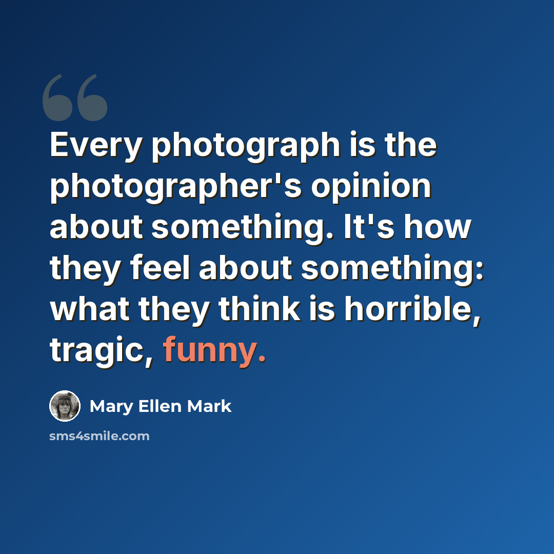 “Every photograph is the photographer's opinion about something. It's how they feel about something: what they think is horrible, tragic, funny.” quote by Mary Ellen Mark