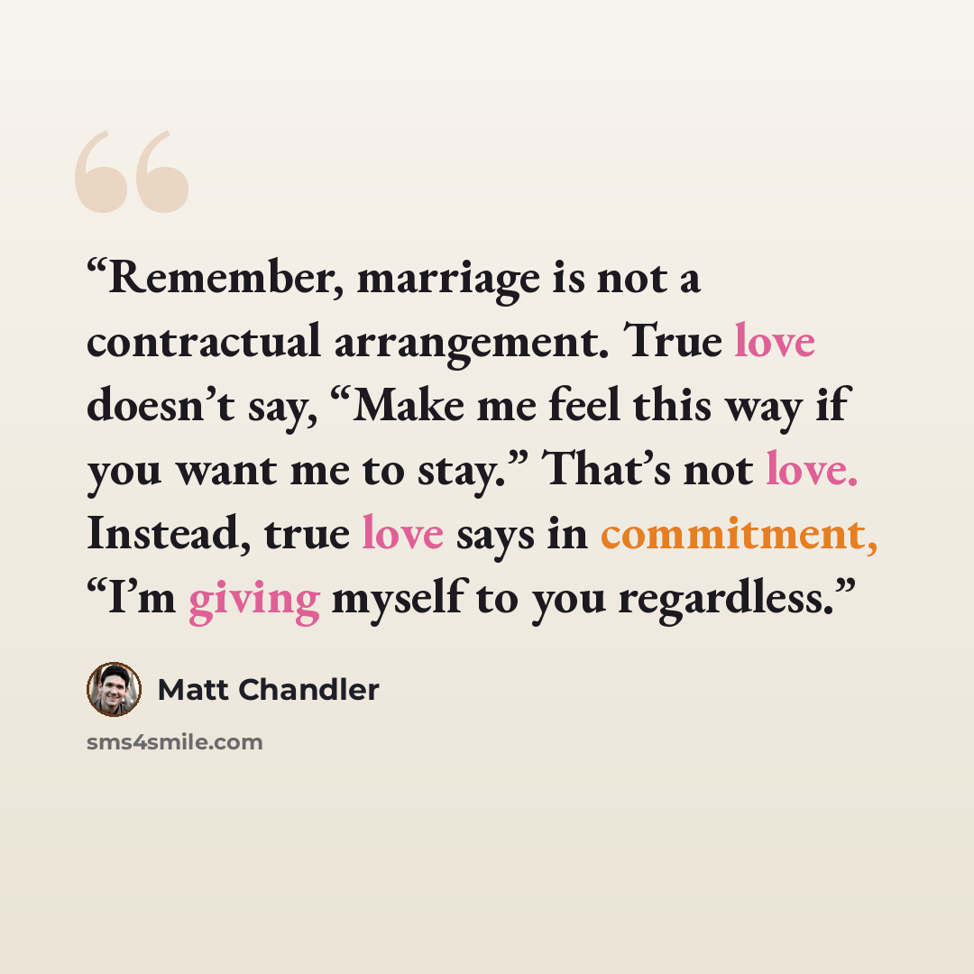 “Remember, marriage is not a contractual arrangement. True love doesn’t say, “Make me feel this way if you want me to stay.” That’s not love. Instead, true love says in commitment, “I’m giving myself to you regardless.” quote by Matt Chandler