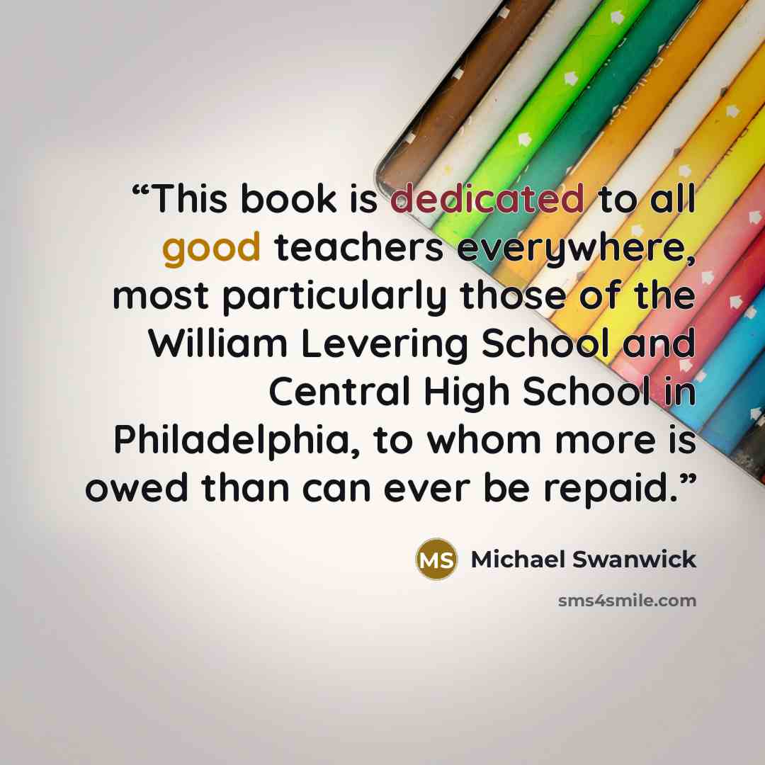 “This book is dedicated to all good teachers everywhere, most particularly those of the William Levering School and Central High School in Philadelphia, to whom more is owed than can ever be repaid.” quote by Michael Swanwick