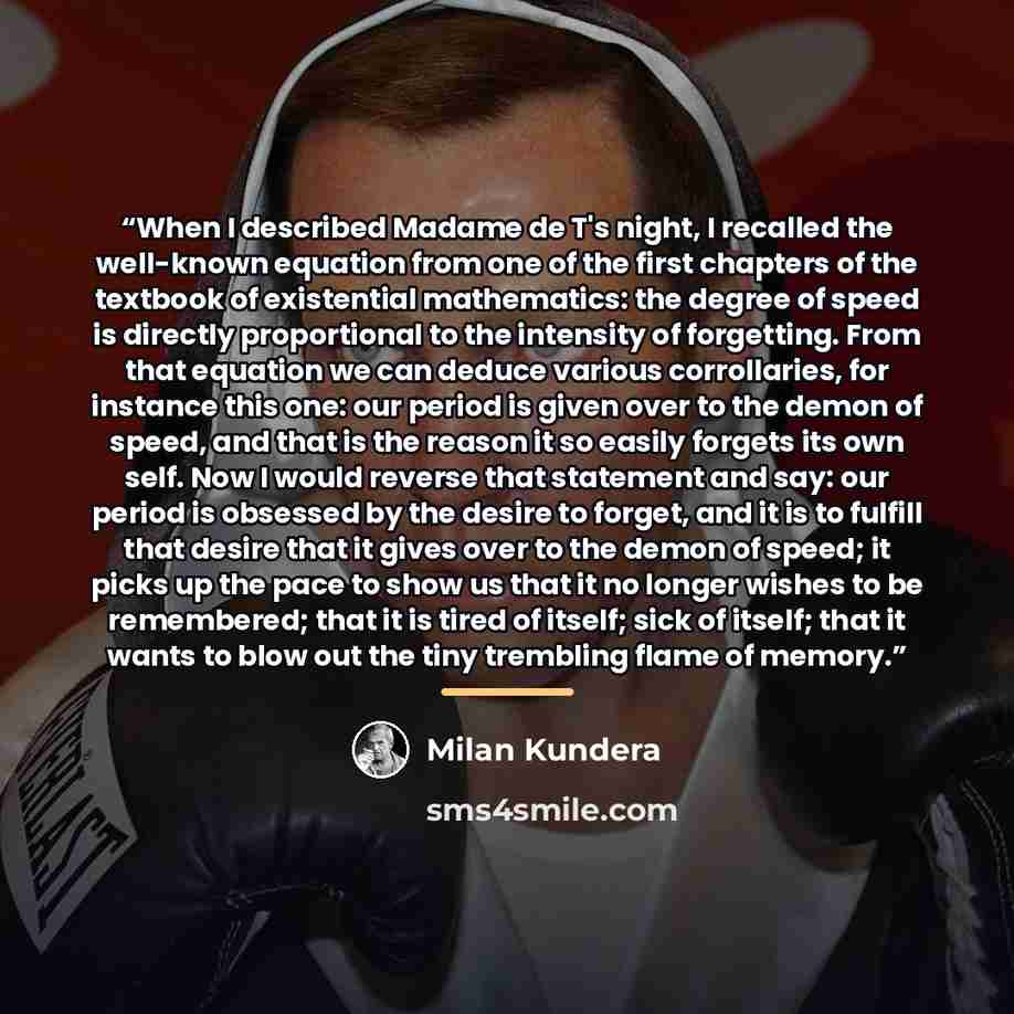 “When I described Madame de T's night, I recalled the well-known equation from one of the first chapters of the textbook of existential mathematics: the degree of speed is directly proportional to the intensity of forgetting. From that equation we can deduce various corrollaries, for instance this…” quote by Milan Kundera