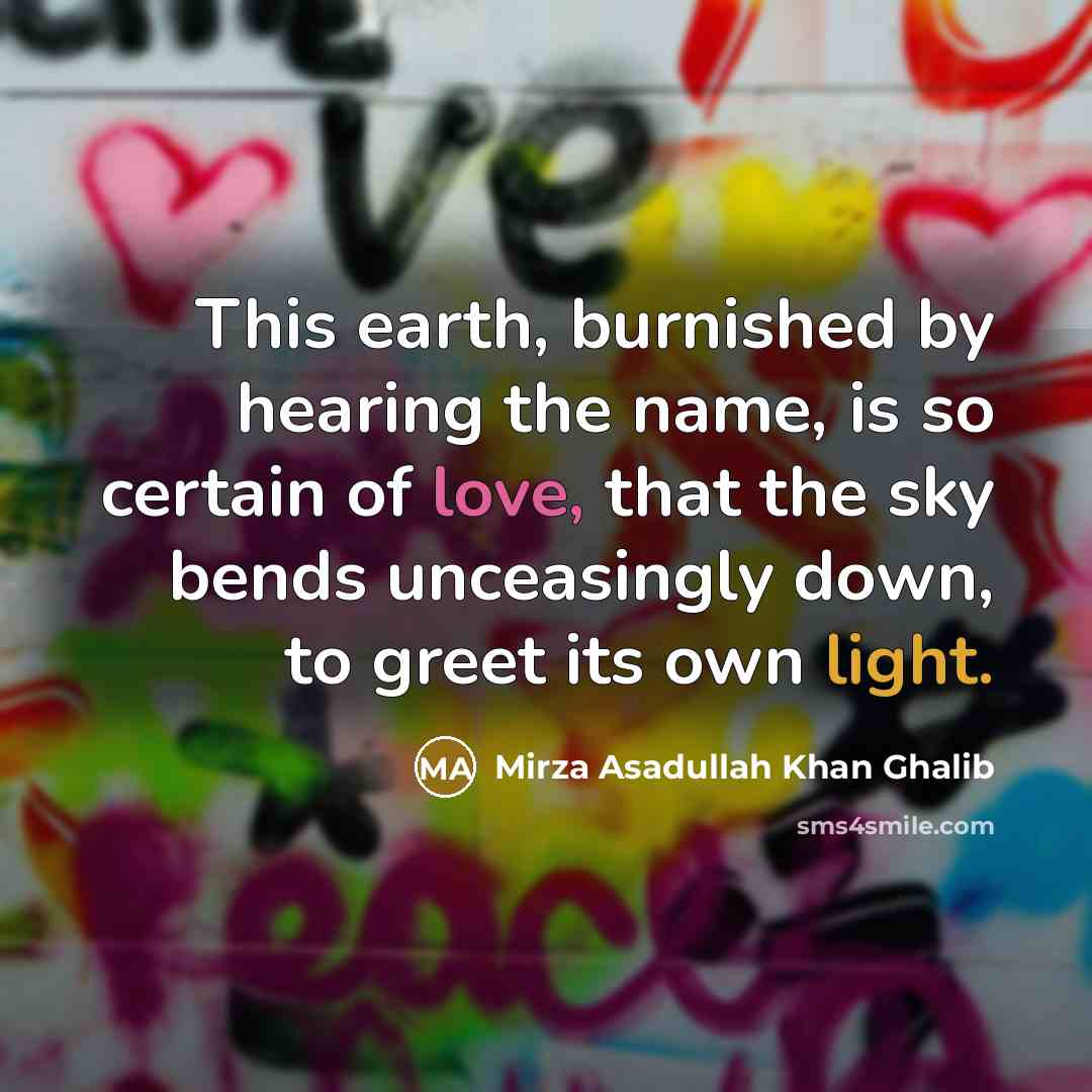 “This earth, burnished by hearing the name, is so certain of love, that the sky bends unceasingly down, to greet its own light.” quote by Mirza Asadullah Khan Ghalib