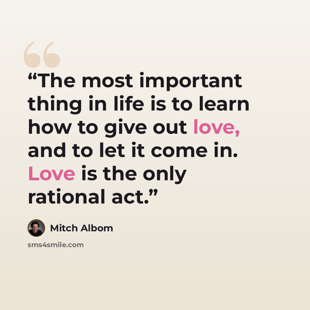 “The most important thing in life is to learn how to give out love, and to let it come in. Love is the only rational act.” quote by Mitch Albom