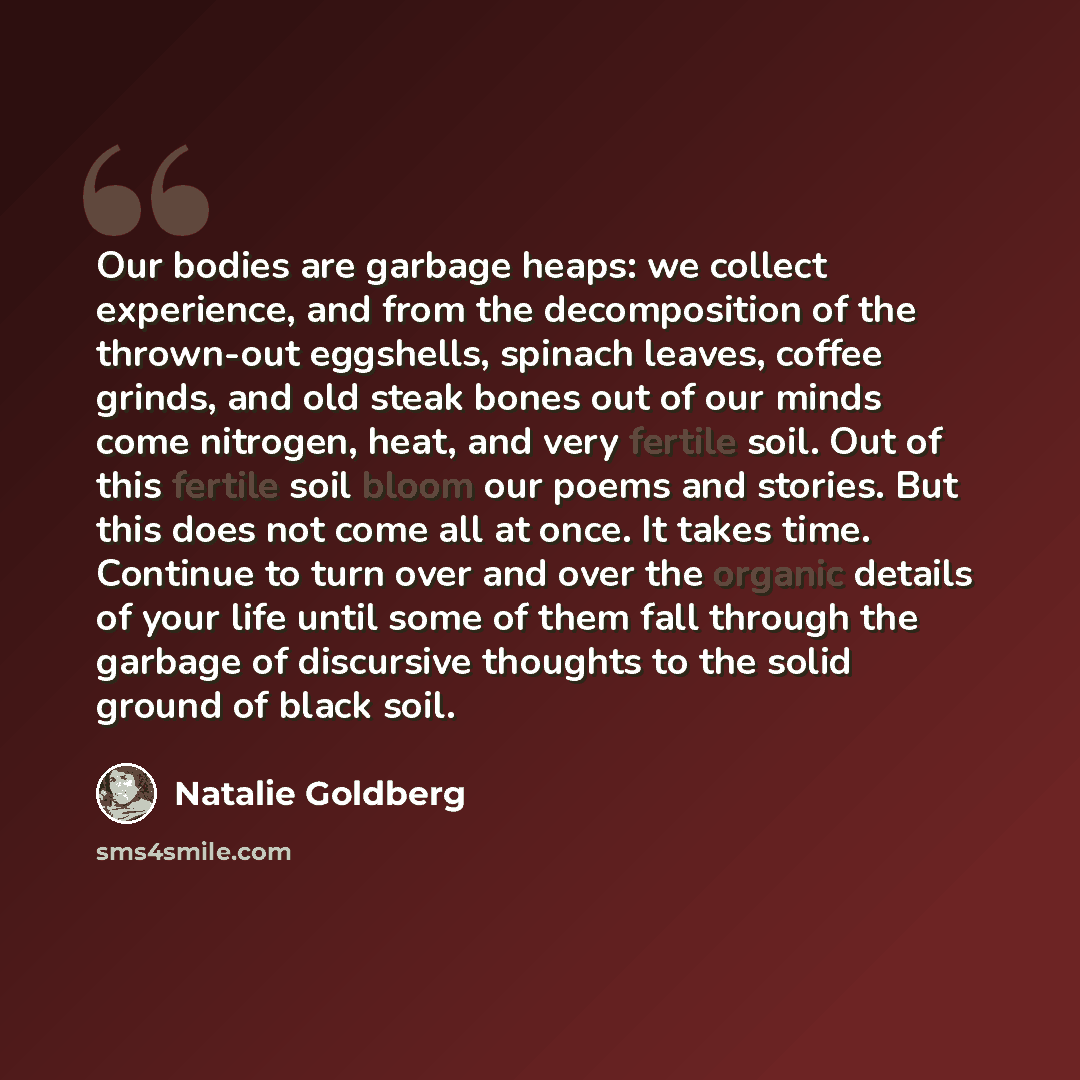 “Our bodies are garbage heaps: we collect experience, and from the decomposition of the thrown-out eggshells, spinach leaves, coffee grinds, and old steak bones out of our minds come nitrogen, heat, and very fertile soil. Out of this fertile soil bloom our poems and stories. But this does not come…” quote by Natalie Goldberg