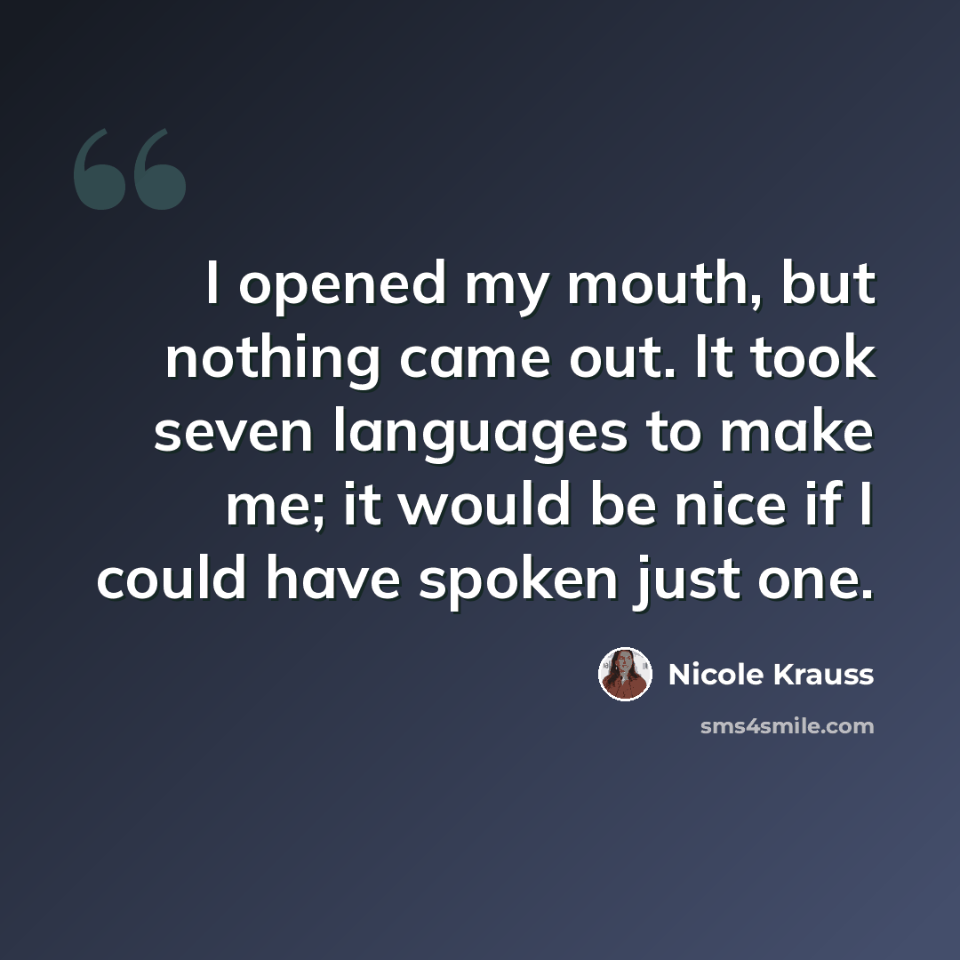 “I opened my mouth, but nothing came out. It took seven languages to make me; it would be nice if I could have spoken just one.” quote by Nicole Krauss