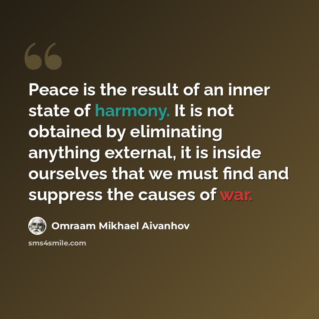 “Peace is the result of an inner state of harmony. It is not obtained by eliminating anything external, it is inside ourselves that we must find and suppress the causes of war.” quote by Omraam Mikhael Aivanhov