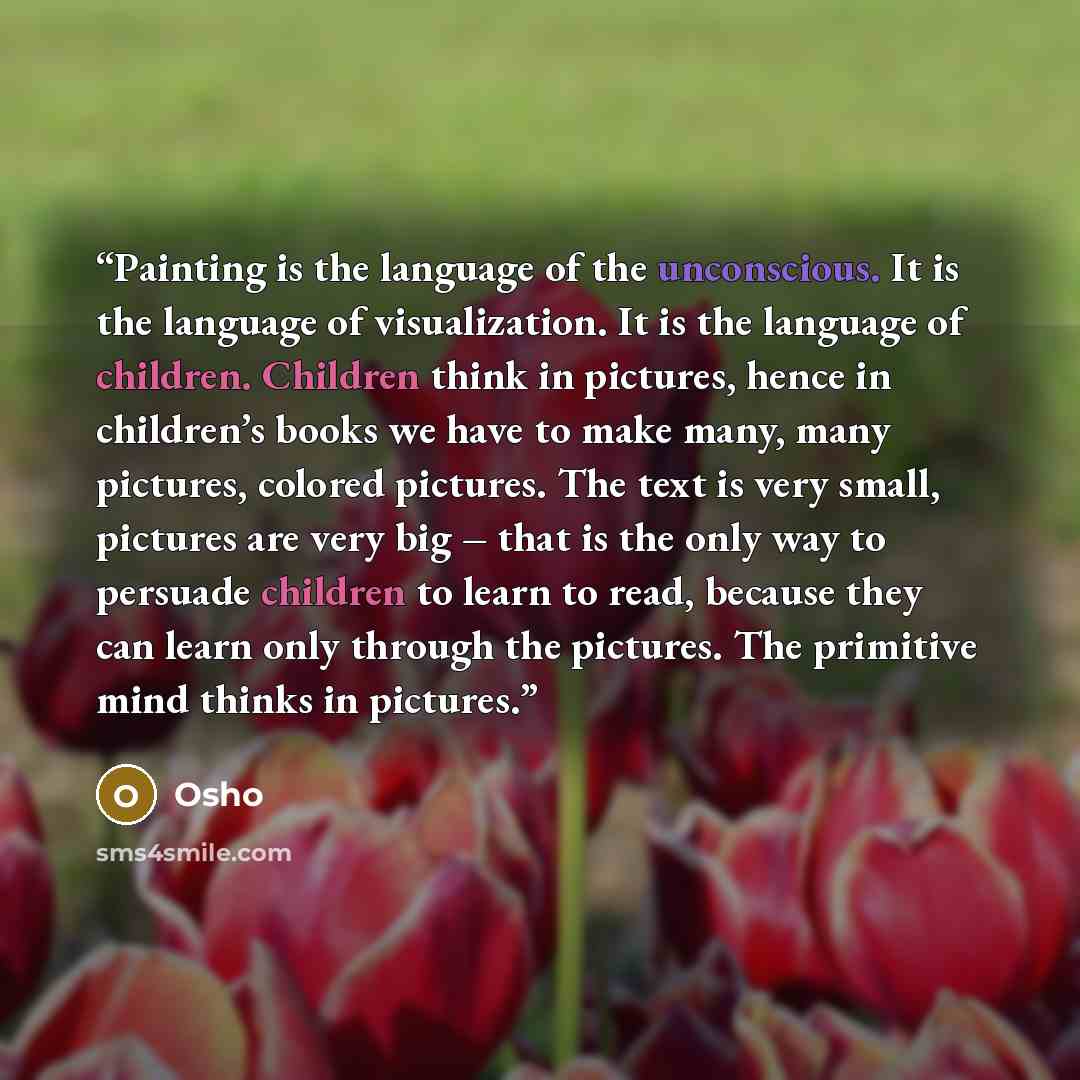 “Painting is the language of the unconscious. It is the language of visualization. It is the language of children. Children think in pictures, hence in children’s books we have to make many, many pictures, colored pictures. The text is very small, pictures are very big – that is the only way to…” quote by Osho