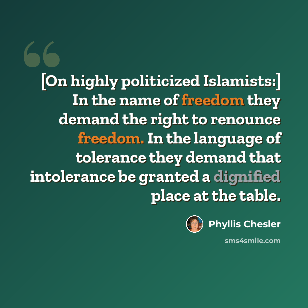 “[On highly politicized Islamists:] In the name of freedom they demand the right to renounce freedom. In the language of tolerance they demand that intolerance be granted a dignified place at the table.” quote by Phyllis Chesler