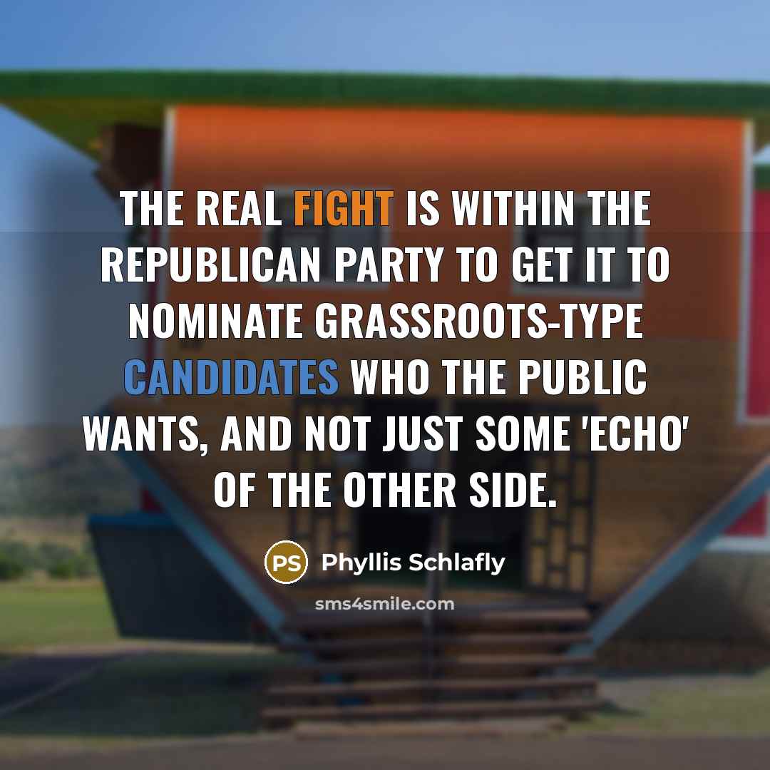 “The real fight is within the Republican Party to get it to nominate grassroots-type candidates who the public wants, and not just some 'echo' of the other side.” quote by Phyllis Schlafly