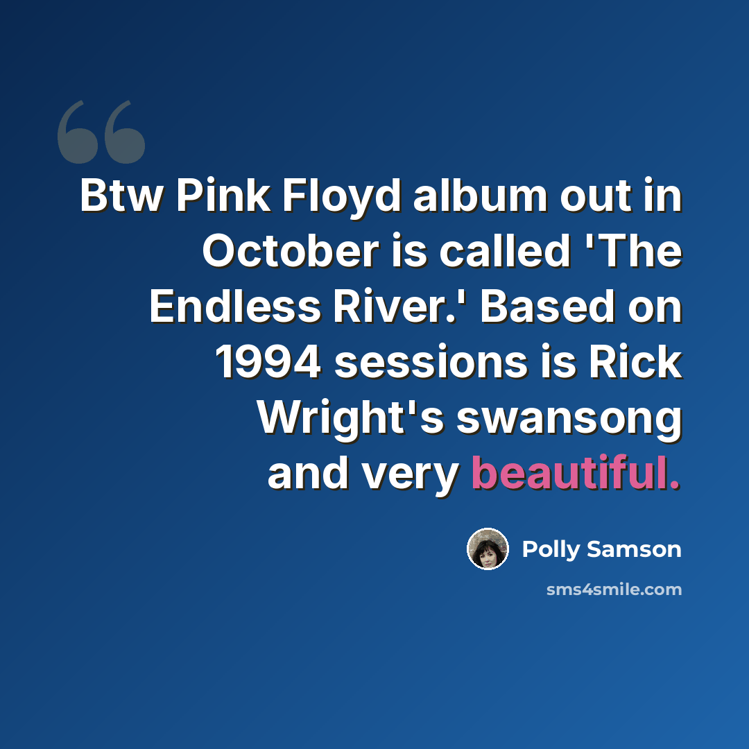“Btw Pink Floyd album out in October is called 'The Endless River.' Based on 1994 sessions is Rick Wright's swansong and very beautiful.” quote by Polly Samson