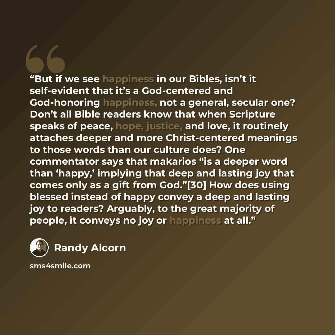 “But if we see happiness in our Bibles, isn’t it self-evident that it’s a God-centered and God-honoring happiness, not a general, secular one? Don’t all Bible readers know that when Scripture speaks of peace, hope, justice, and love, it routinely attaches deeper and more Christ-centered meanings to…” quote by Randy Alcorn