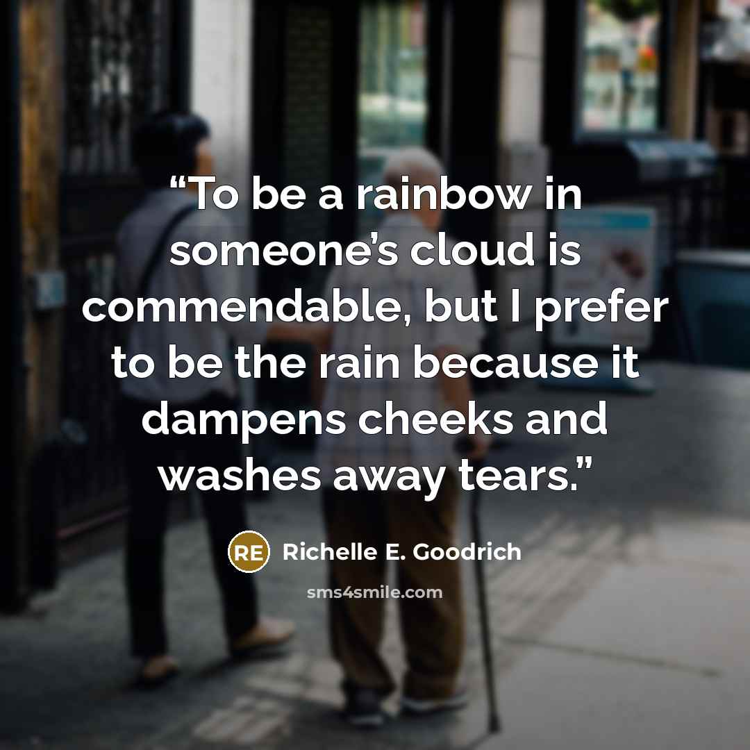 “To be a rainbow in someone’s cloud is commendable, but I prefer to be the rain because it dampens cheeks and washes away tears.” quote by Richelle E. Goodrich