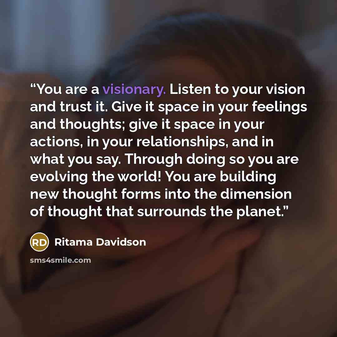 “You are a visionary. Listen to your vision and trust it. Give it space in your feelings and thoughts; give it space in your actions, in your relationships, and in what you say. Through doing so you are evolving the world! You are building new thought forms into the dimension of thought that…” quote by Ritama Davidson