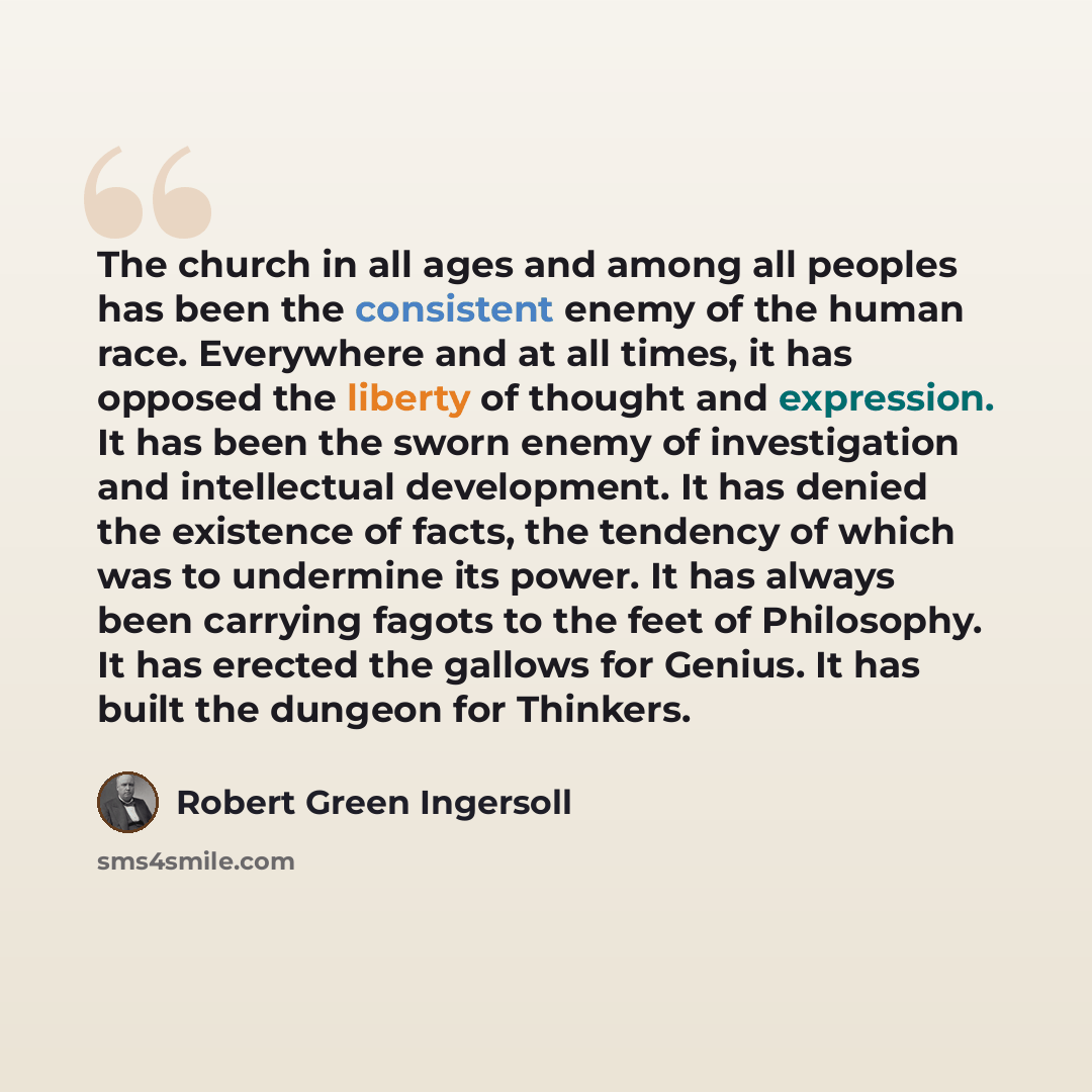 “The church in all ages and among all peoples has been the consistent enemy of the human race. Everywhere and at all times, it has opposed the liberty of thought and expression. It has been the sworn enemy of investigation and intellectual development. It has denied the existence of facts, the…” quote by Robert Green Ingersoll