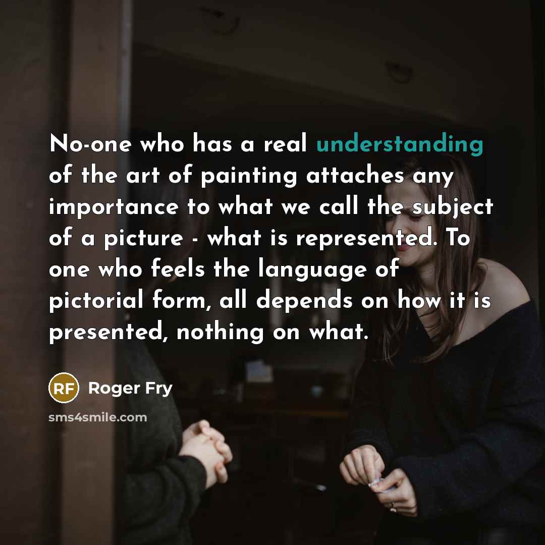 “No-one who has a real understanding of the art of painting attaches any importance to what we call the subject of a picture - what is represented. To one who feels the language of pictorial form, all depends on how it is presented, nothing on what.” quote by Roger Fry