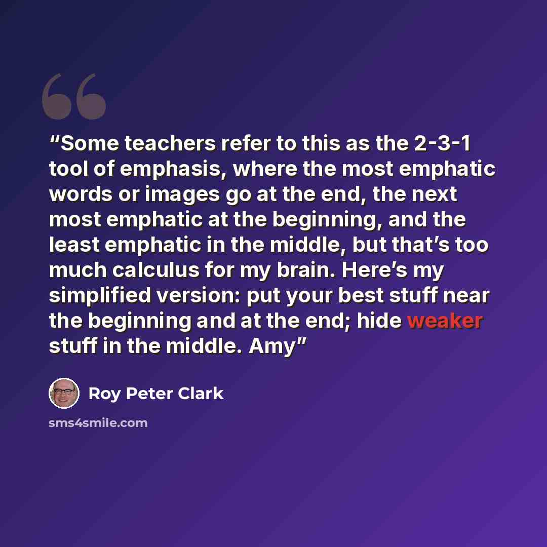 “Some teachers refer to this as the 2-3-1 tool of emphasis, where the most emphatic words or images go at the end, the next most emphatic at the beginning, and the least emphatic in the middle, but that’s too much calculus for my brain. Here’s my simplified version: put your best stuff near the…” quote by Roy Peter Clark