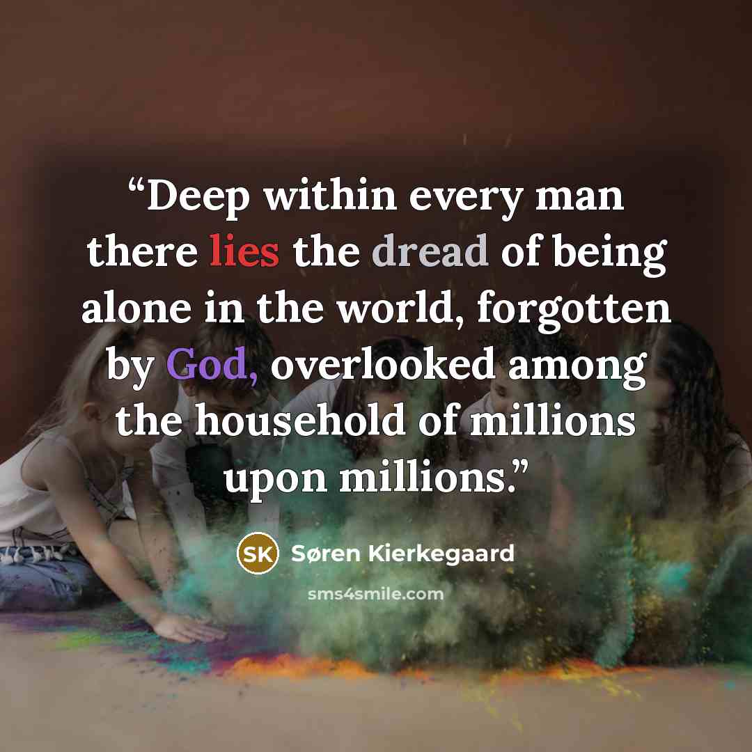 “Deep within every man there lies the dread of being alone in the world, forgotten by God, overlooked among the household of millions upon millions.” quote by Søren Kierkegaard