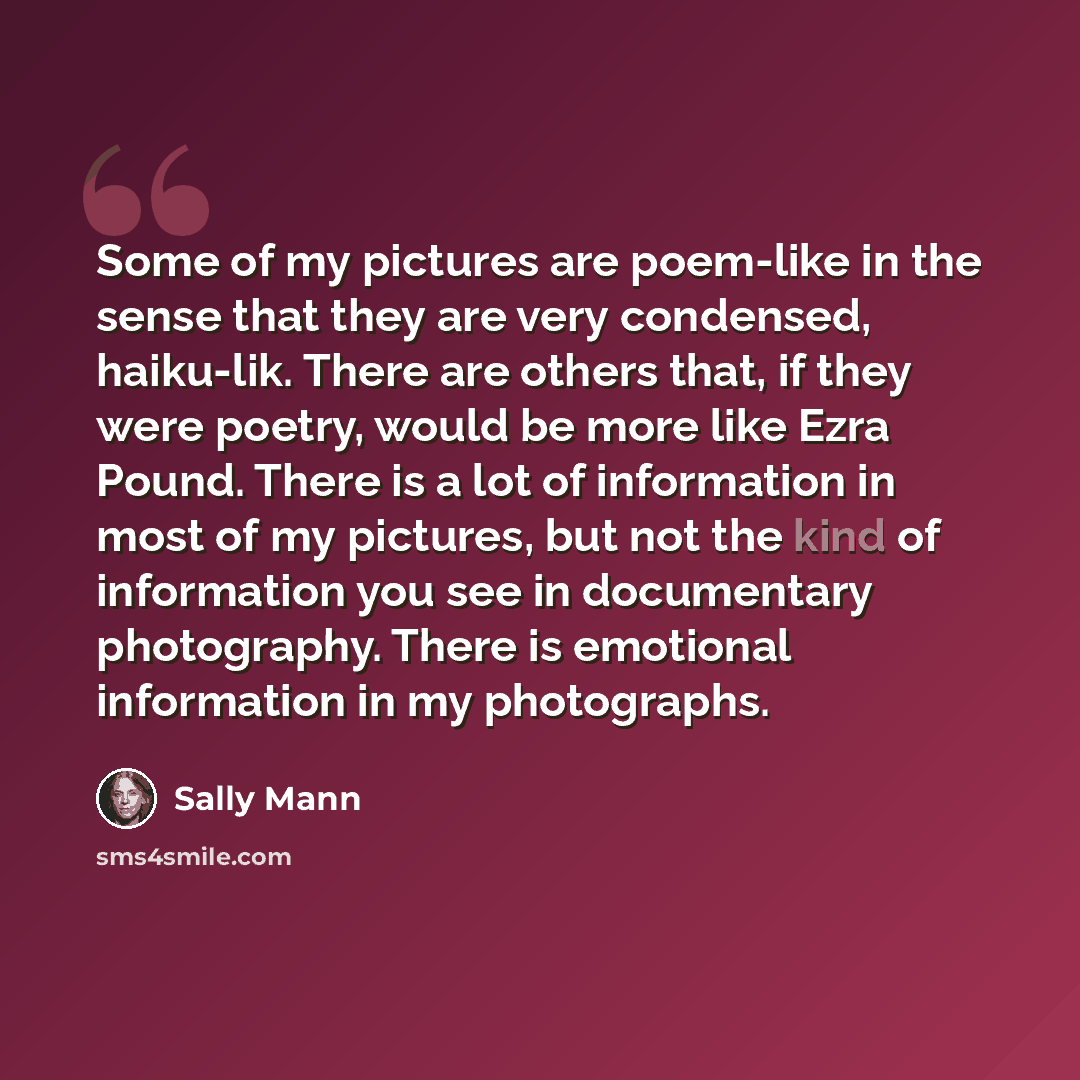 “Some of my pictures are poem-like in the sense that they are very condensed, haiku-lik. There are others that, if they were poetry, would be more like Ezra Pound. There is a lot of information in most of my pictures, but not the kind of information you see in documentary photography. There is…” quote by Sally Mann