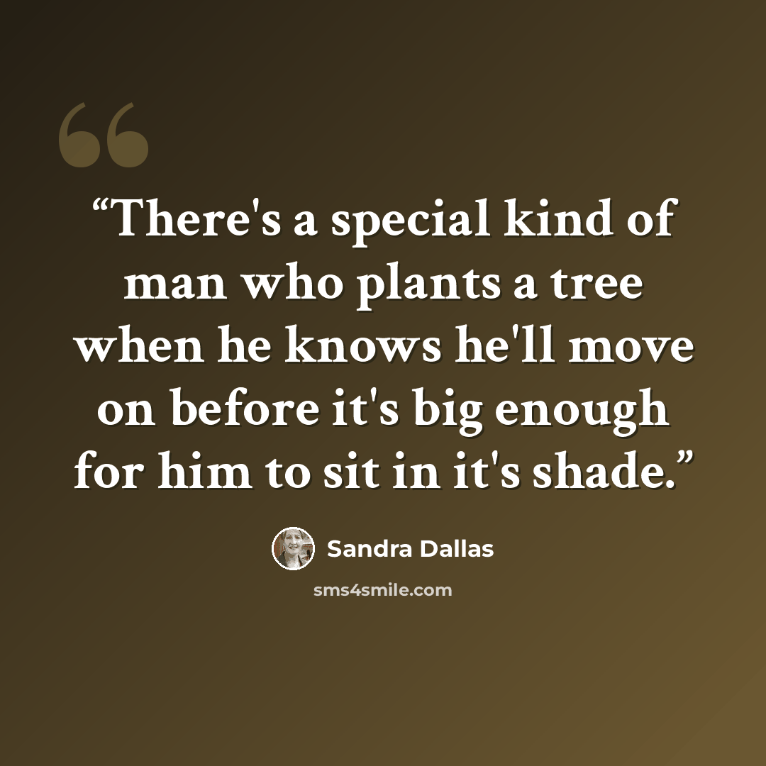 “There's a special kind of man who plants a tree when he knows he'll move on before it's big enough for him to sit in it's shade.” quote by Sandra Dallas