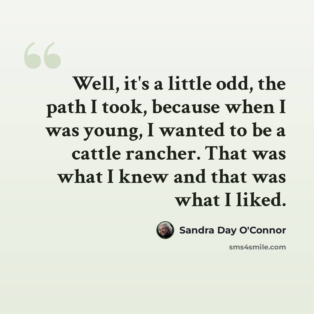 “Well, it's a little odd, the path I took, because when I was young, I wanted to be a cattle rancher. That was what I knew and that was what I liked.” quote by Sandra Day O'Connor