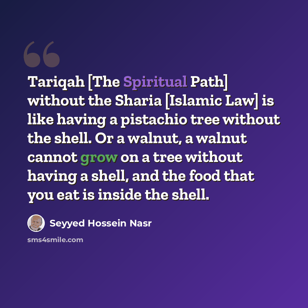 “Tariqah [The Spiritual Path] without the Sharia [Islamic Law] is like having a pistachio tree without the shell. Or a walnut, a walnut cannot grow on a tree without having a shell, and the food that you eat is inside the shell.” quote by Seyyed Hossein Nasr
