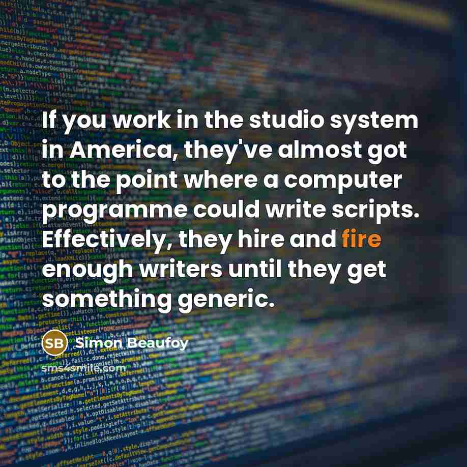 “If you work in the studio system in America, they've almost got to the point where a computer programme could write scripts. Effectively, they hire and fire enough writers until they get something generic.” quote by Simon Beaufoy