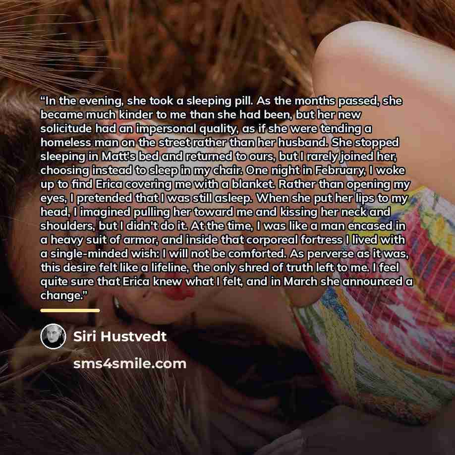 “In the evening, she took a sleeping pill. As the months passed, she became much kinder to me than she had been, but her new solicitude had an impersonal quality, as if she were tending a homeless man on the street rather than her husband. She stopped sleeping in Matt's bed and returned to ours…” quote by Siri Hustvedt