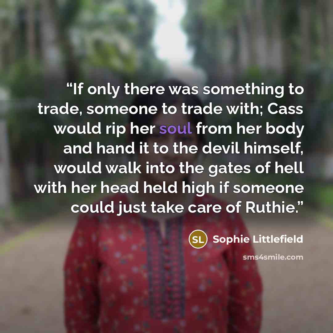 “If only there was something to trade, someone to trade with; Cass would rip her soul from her body and hand it to the devil himself, would walk into the gates of hell with her head held high if someone could just take care of Ruthie.” quote by Sophie Littlefield