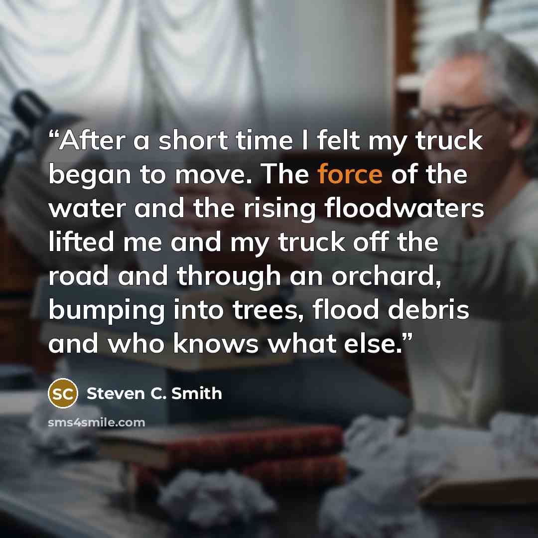 “After a short time I felt my truck began to move. The force of the water and the rising floodwaters lifted me and my truck off the road and through an orchard, bumping into trees, flood debris and who knows what else.” quote by Steven C. Smith
