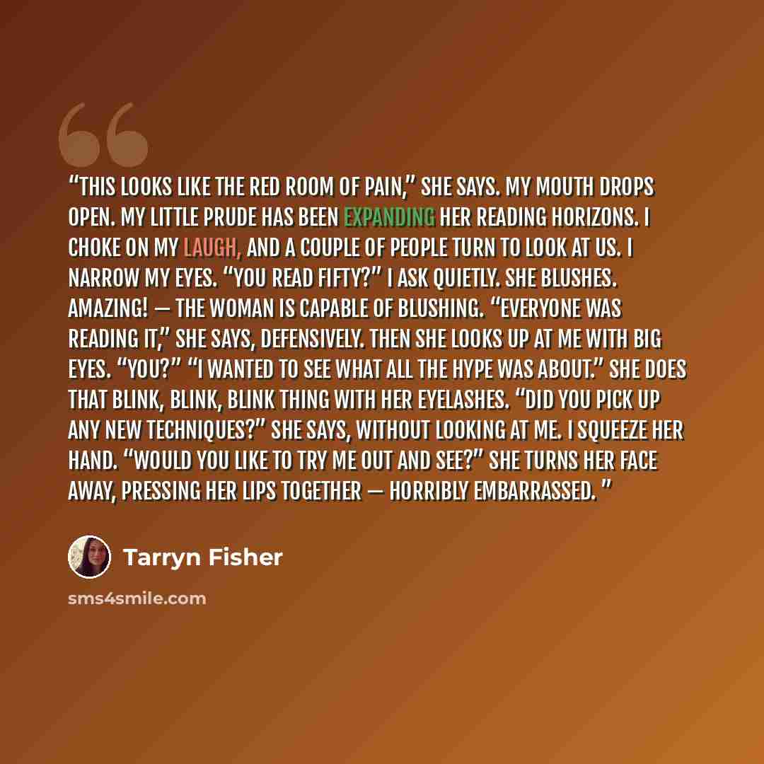 “This looks like the red room of pain,” she says. My mouth drops open. My little prude has been expanding her reading horizons. I choke on my laugh, and a couple of people turn to look at us. I narrow my eyes. “You read Fifty?” I ask quietly. She blushes. Amazing! — the woman is capable of…” quote by Tarryn Fisher