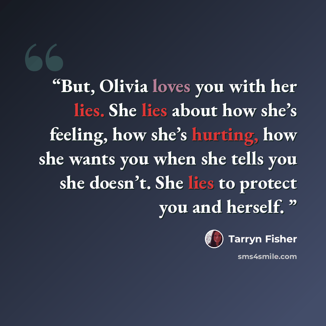 “But, Olivia loves you with her lies. She lies about how she’s feeling, how she’s hurting, how she wants you when she tells you she doesn’t. She lies to protect you and herself.” quote by Tarryn Fisher