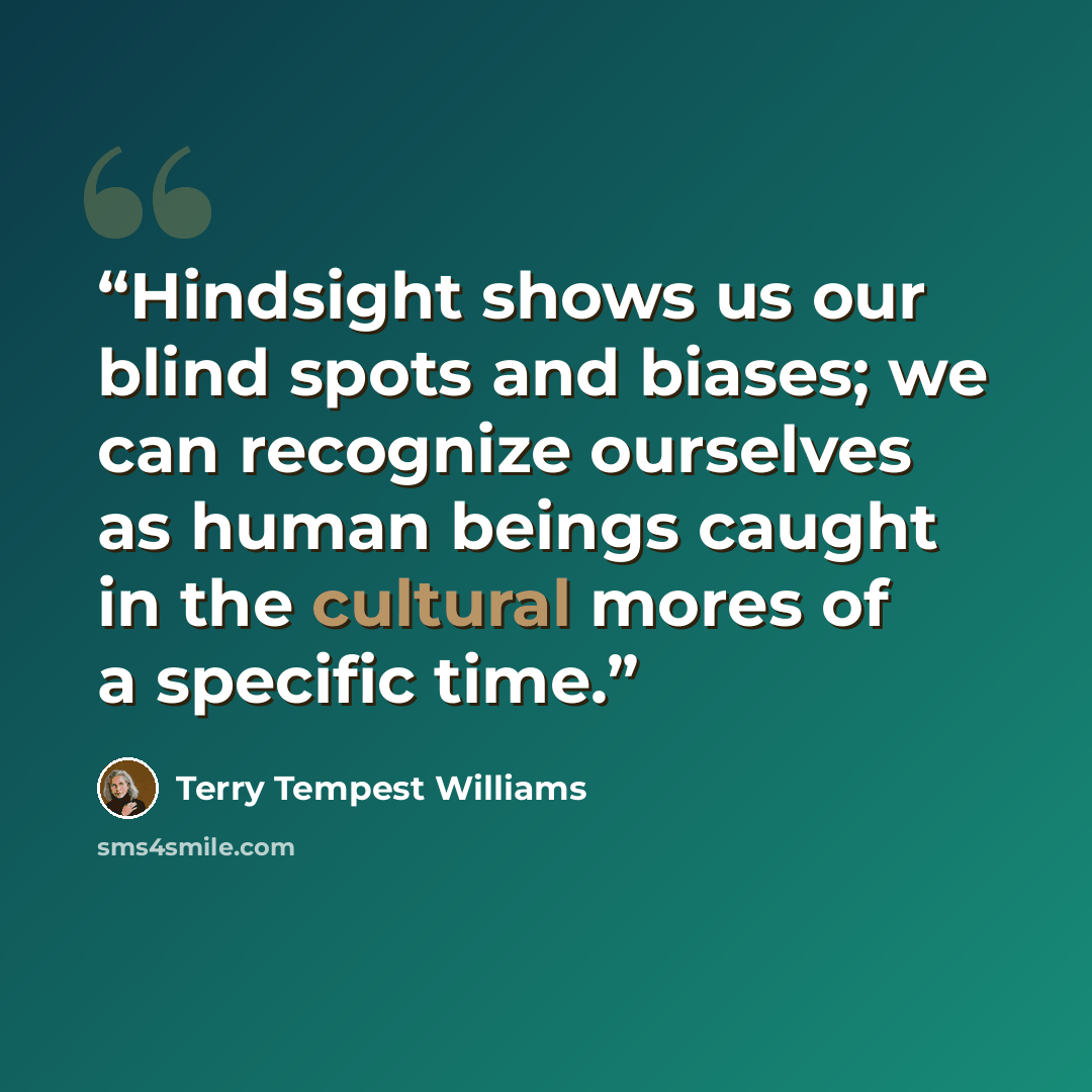 “Hindsight shows us our blind spots and biases; we can recognize ourselves as human beings caught in the cultural mores of a specific time.” quote by Terry Tempest Williams