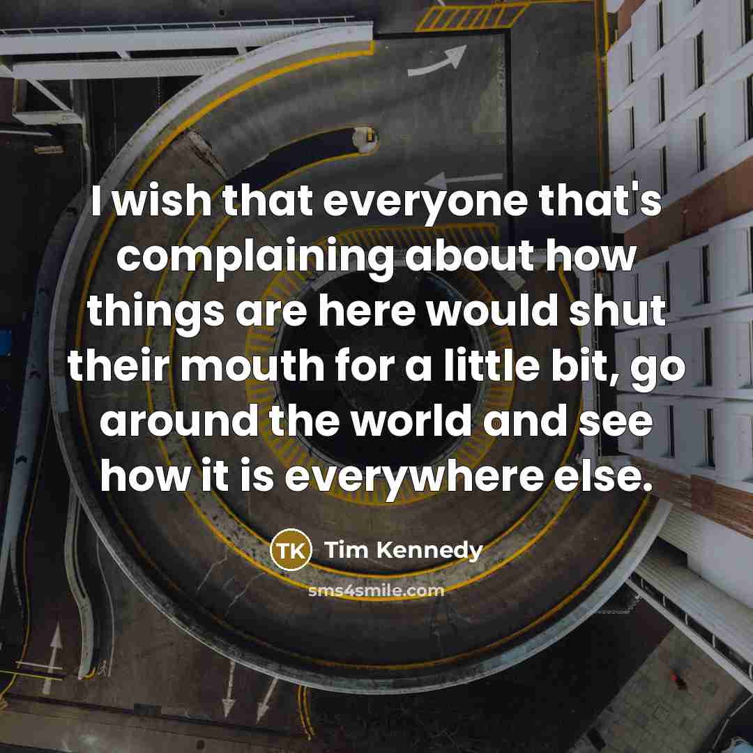 “I wish that everyone that's complaining about how things are here would shut their mouth for a little bit, go around the world and see how it is everywhere else.” quote by Tim Kennedy