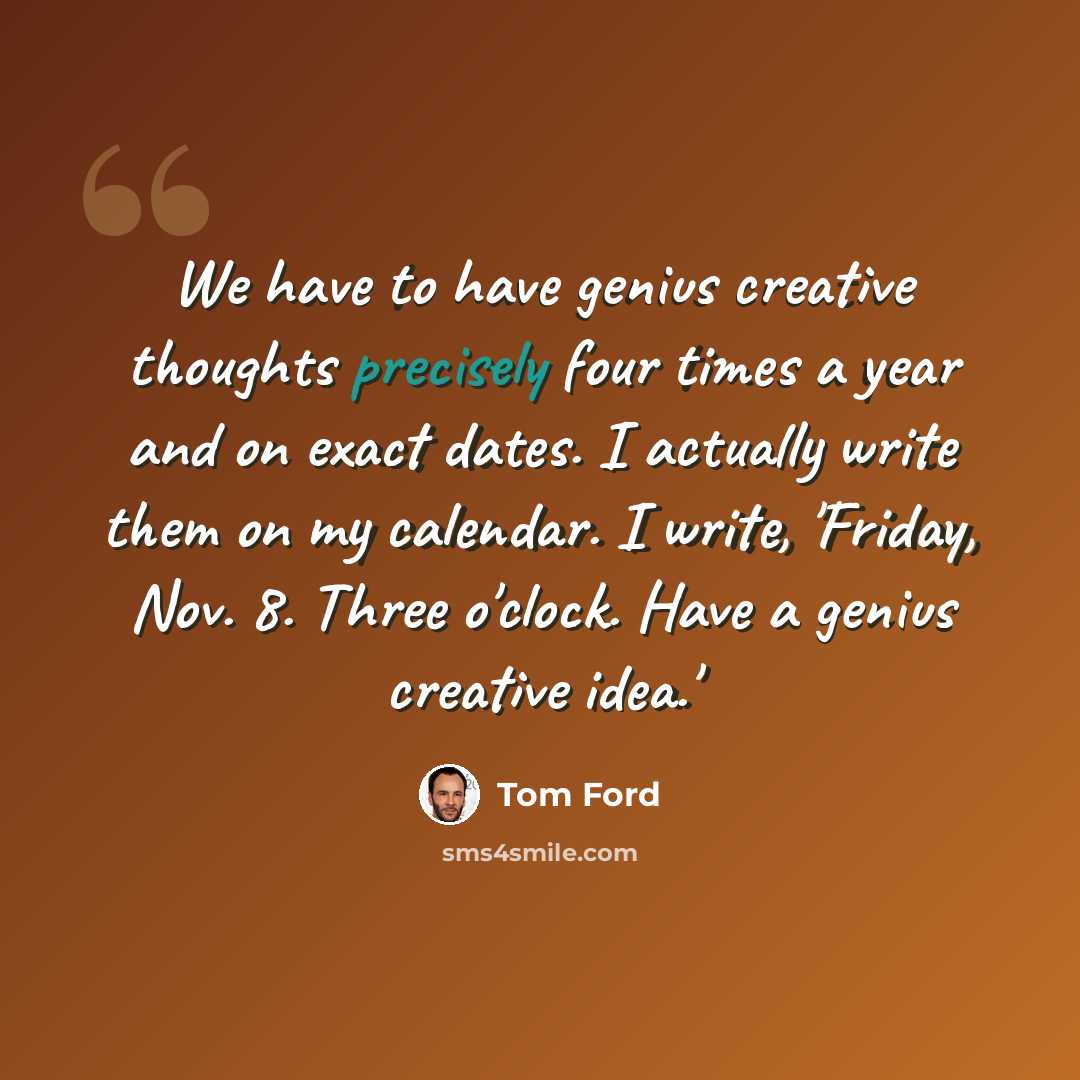 “We have to have genius creative thoughts precisely four times a year and on exact dates. I actually write them on my calendar. I write, 'Friday, Nov. 8. Three o'clock. Have a genius creative idea.'” quote by Tom Ford