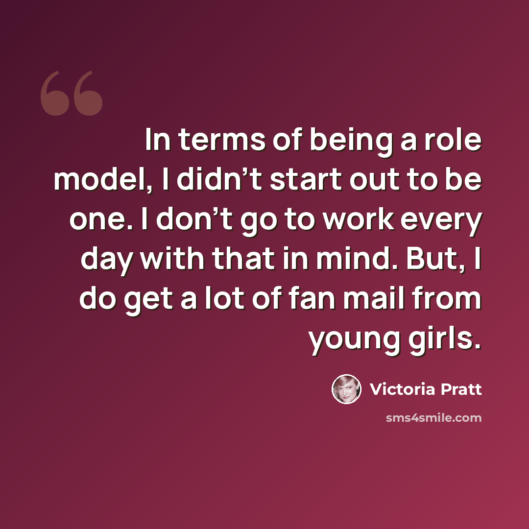 “In terms of being a role model, I didn't start out to be one. I don't go to work every day with that in mind. But, I do get a lot of fan mail from young girls.” quote by Victoria Pratt