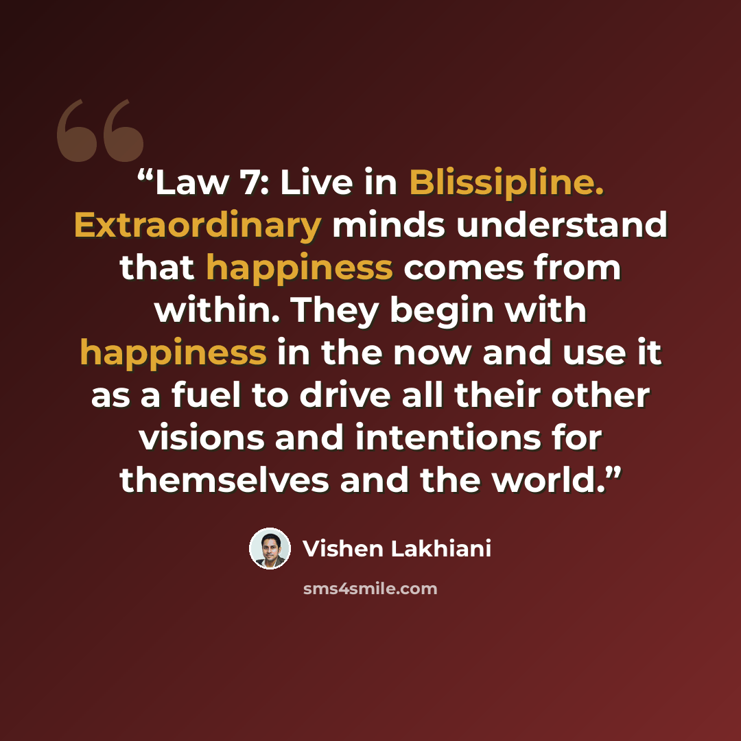 “Law 7: Live in Blissipline. Extraordinary minds understand that happiness comes from within. They begin with happiness in the now and use it as a fuel to drive all their other visions and intentions for themselves and the world.” quote by Vishen Lakhiani
