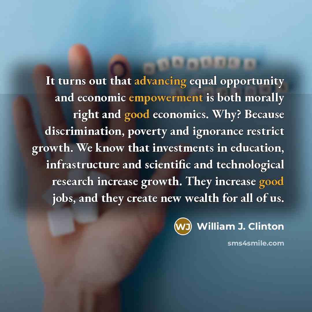 “It turns out that advancing equal opportunity and economic empowerment is both morally right and good economics. Why? Because discrimination, poverty and ignorance restrict growth. We know that investments in education, infrastructure and scientific and technological research increase growth. They…” quote by William J. Clinton