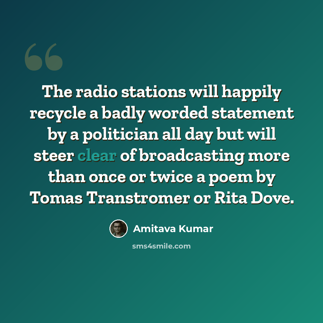 “The radio stations will happily recycle a badly worded statement by a politician all day but will steer clear of broadcasting more than once or twice a poem by Tomas Transtromer or Rita Dove.” quote by Amitava Kumar