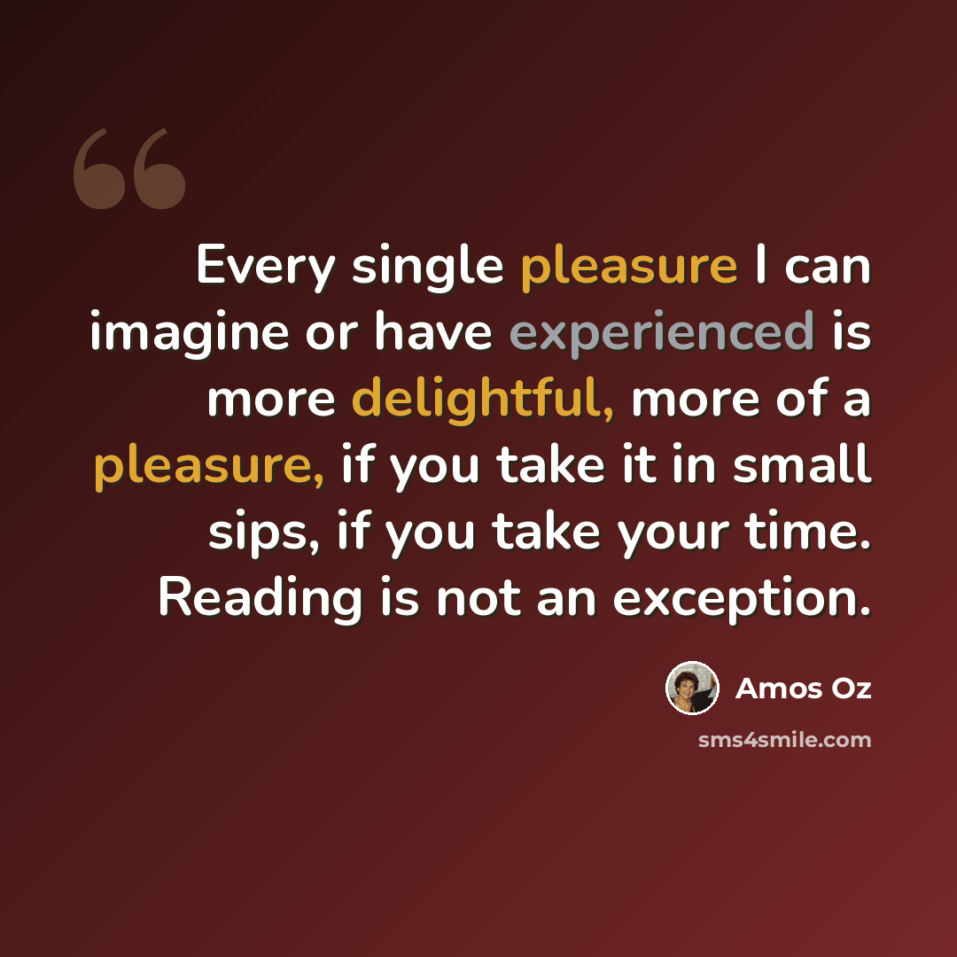 “Every single pleasure I can imagine or have experienced is more delightful, more of a pleasure, if you take it in small sips, if you take your time. Reading is not an exception.” quote by Amos Oz