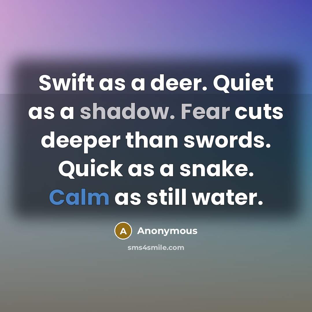 “Swift as a deer. Quiet as a shadow. Fear cuts deeper than swords. Quick as a snake. Calm as still water.” quote by Anonymous