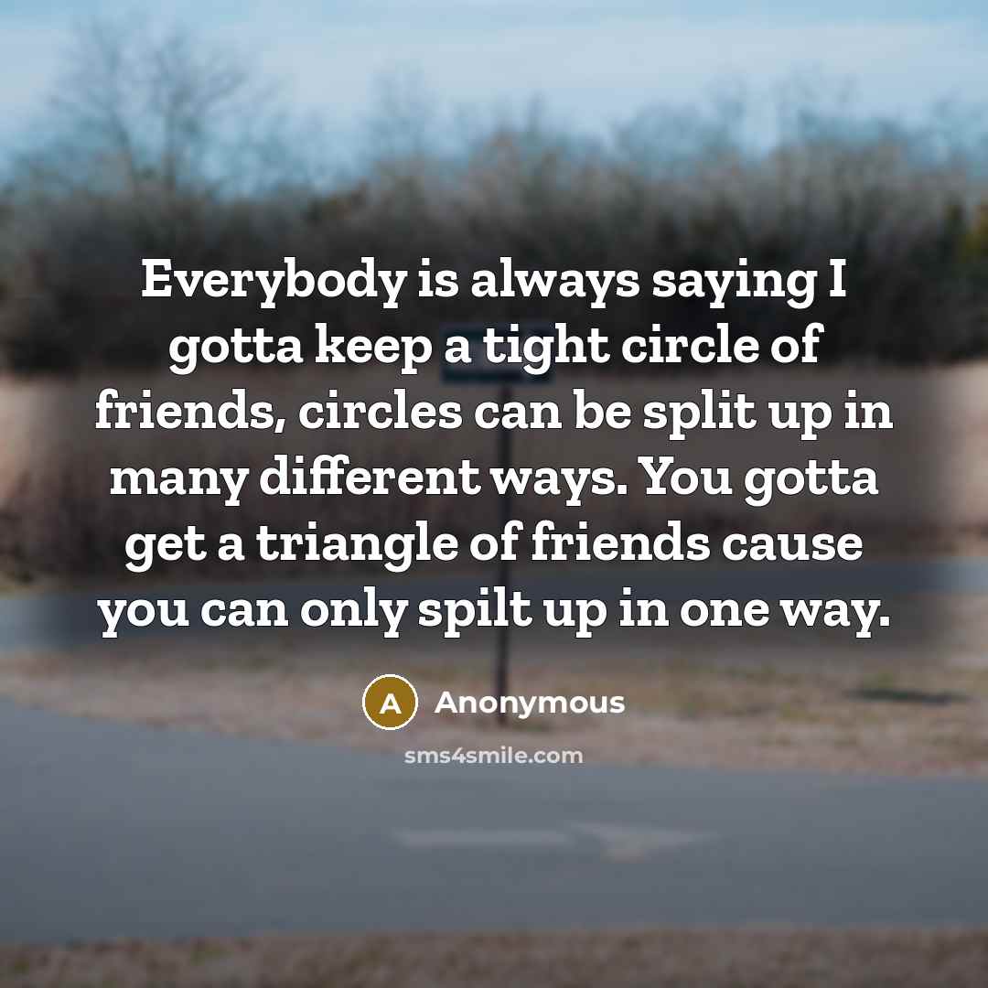 “Everybody is always saying I gotta keep a tight circle of friends, circles can be split up in many different ways. You gotta get a triangle of friends cause you can only spilt up in one way.” quote by Anonymous