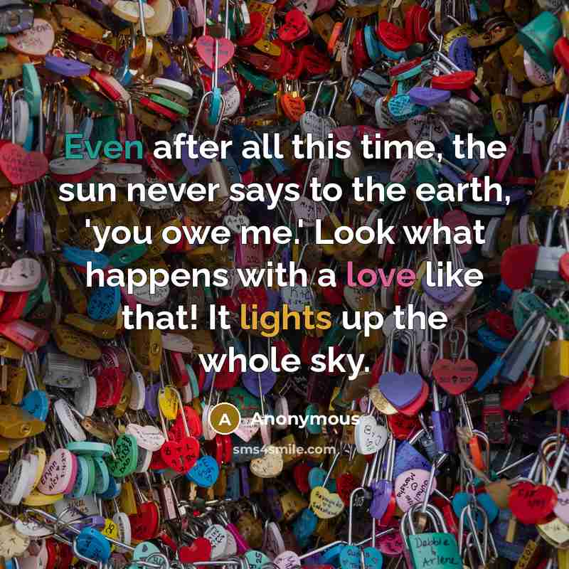 “Even after all this time, the sun never says to the earth, 'you owe me.' Look what happens with a love like that! It lights up the whole sky.” quote by Anonymous