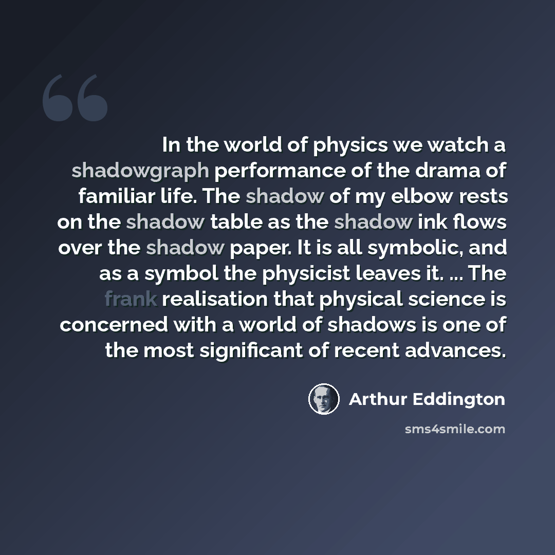 “In the world of physics we watch a shadowgraph performance of the drama of familiar life. The shadow of my elbow rests on the shadow table as the shadow ink flows over the shadow paper. It is all symbolic, and as a symbol the physicist leaves it. ... The frank realisation that physical science is…” quote by Arthur Eddington