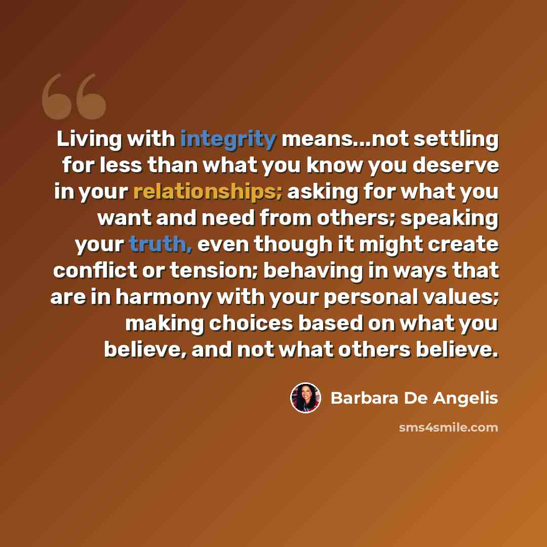 “Living with integrity means...not settling for less than what you know you deserve in your relationships; asking for what you want and need from others; speaking your truth, even though it might create conflict or tension; behaving in ways that are in harmony with your personal values; making…” quote by Barbara De Angelis