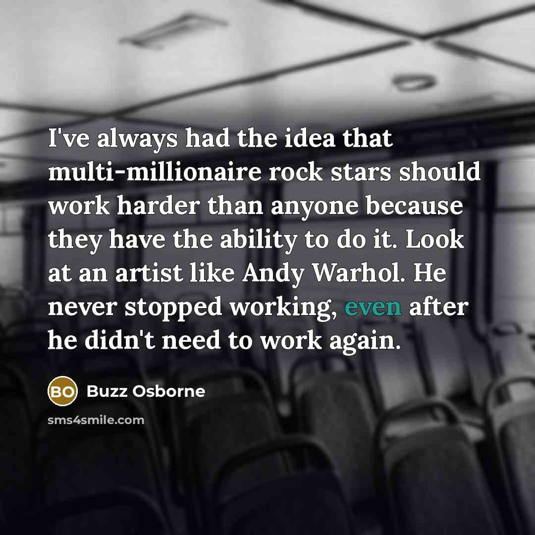 “I've always had the idea that multi-millionaire rock stars should work harder than anyone because they have the ability to do it. Look at an artist like Andy Warhol. He never stopped working, even after he didn't need to work again.” quote by Buzz Osborne
