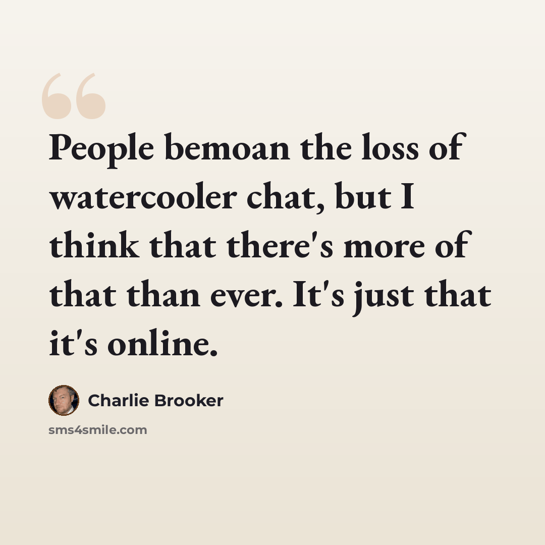 “People bemoan the loss of watercooler chat, but I think that there's more of that than ever. It's just that it's online.” quote by Charlie Brooker
