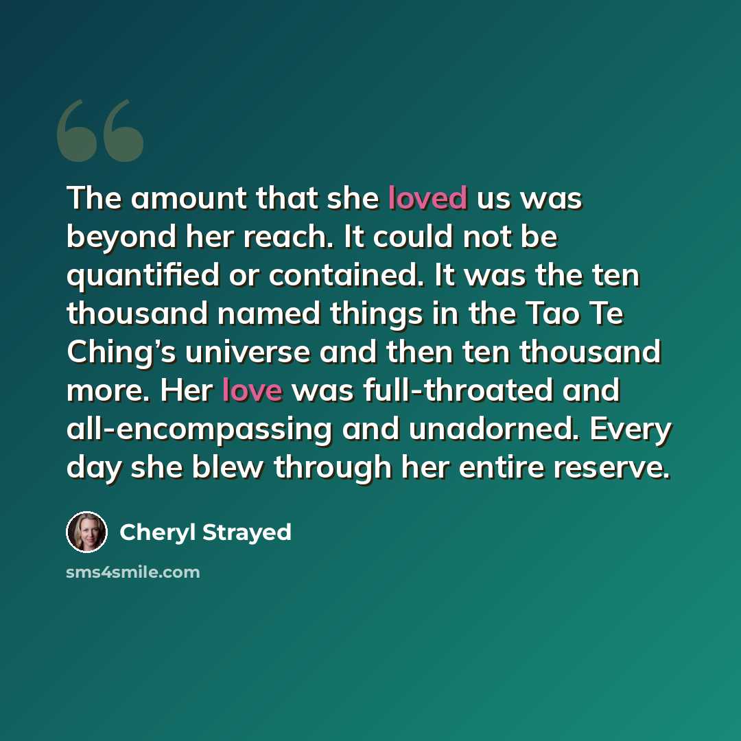 “The amount that she loved us was beyond her reach. It could not be quantified or contained. It was the ten thousand named things in the Tao Te Ching’s universe and then ten thousand more. Her love was full-throated and all-encompassing and unadorned. Every day she blew through her entire reserve.” quote by Cheryl Strayed