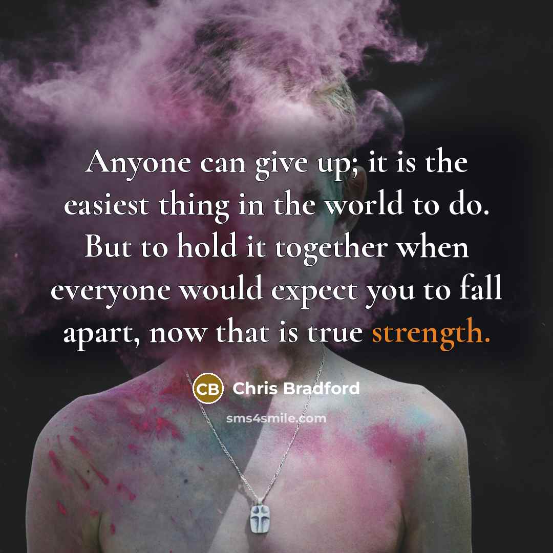 “Anyone can give up; it is the easiest thing in the world to do. But to hold it together when everyone would expect you to fall apart, now that is true strength.” quote by Chris Bradford