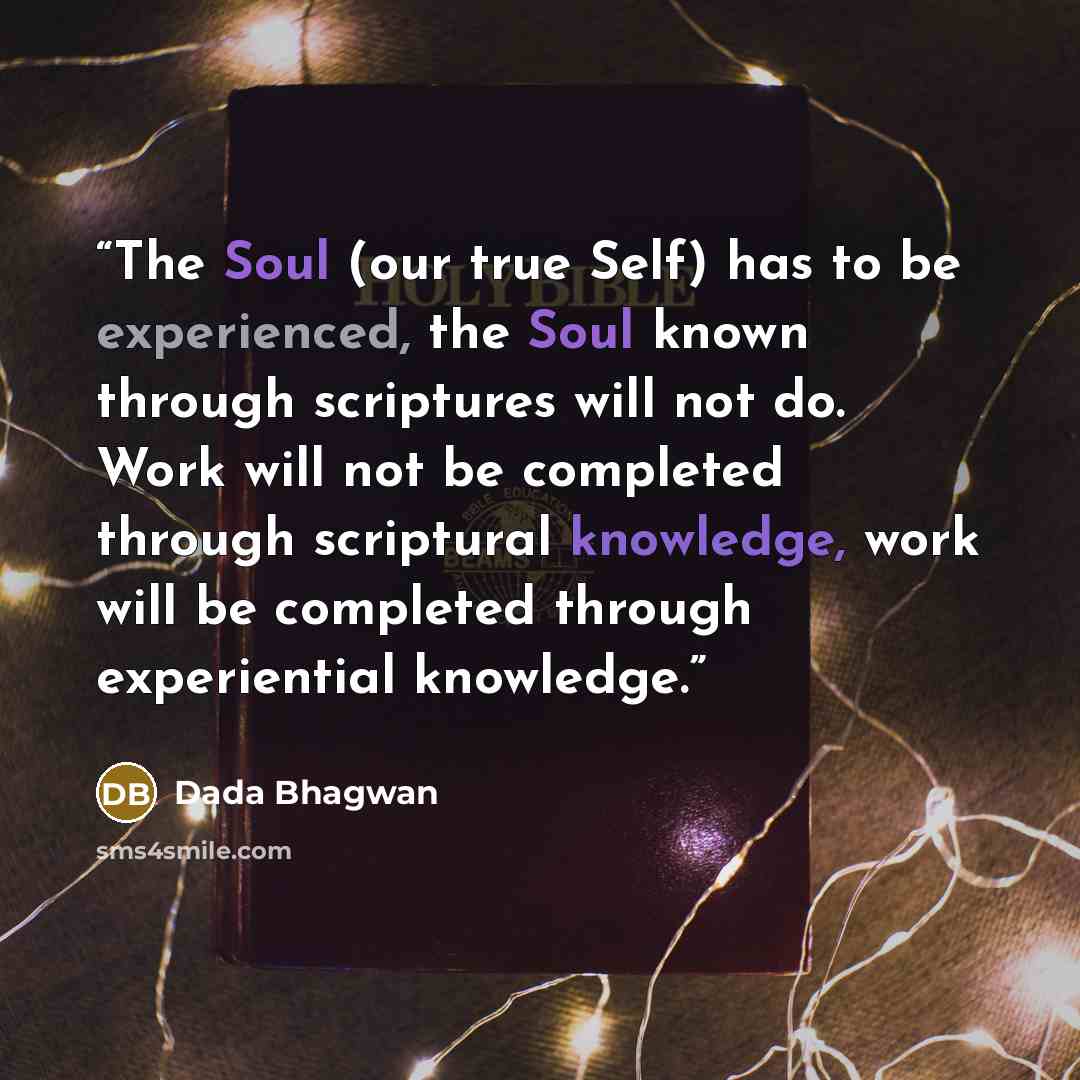“The Soul (our true Self) has to be experienced, the Soul known through scriptures will not do. Work will not be completed through scriptural knowledge, work will be completed through experiential knowledge.” quote by Dada Bhagwan