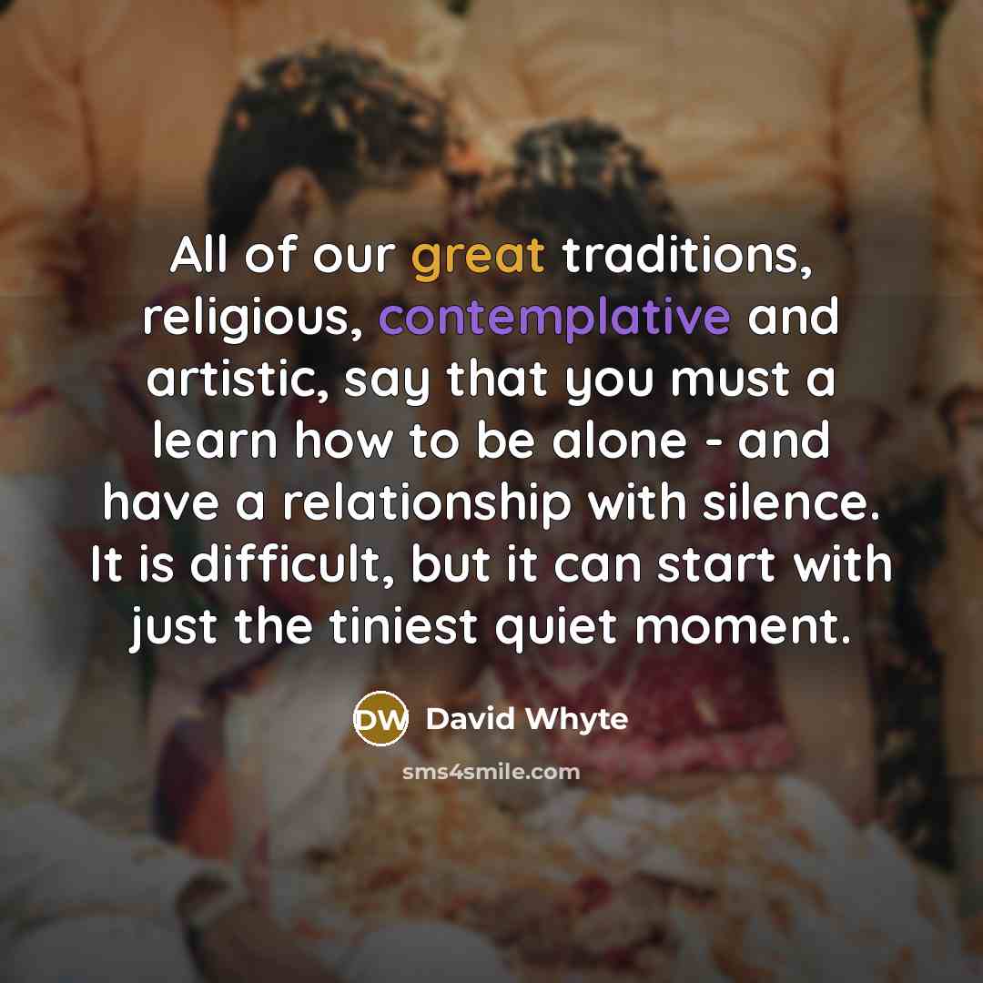 “All of our great traditions, religious, contemplative and artistic, say that you must a learn how to be alone - and have a relationship with silence. It is difficult, but it can start with just the tiniest quiet moment.” quote by David Whyte